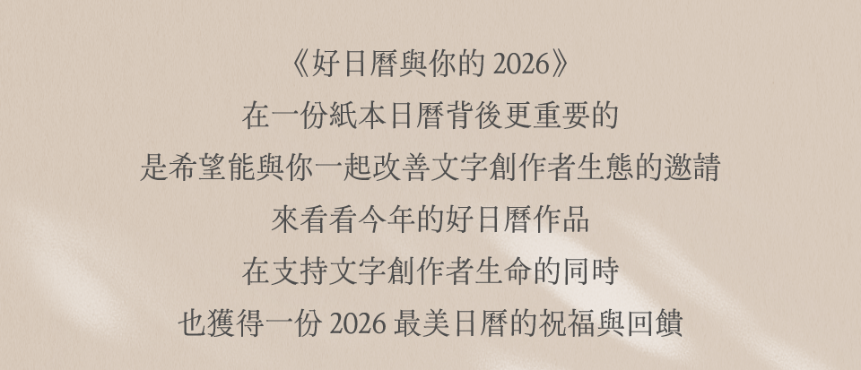 《好日曆與你的 2026》 不只是一份日曆 是希望能與你一起改善文字創作者生態的邀請 讓我們在守護文字創作的同時，也獲得 2026 最美日曆的祝福與回饋