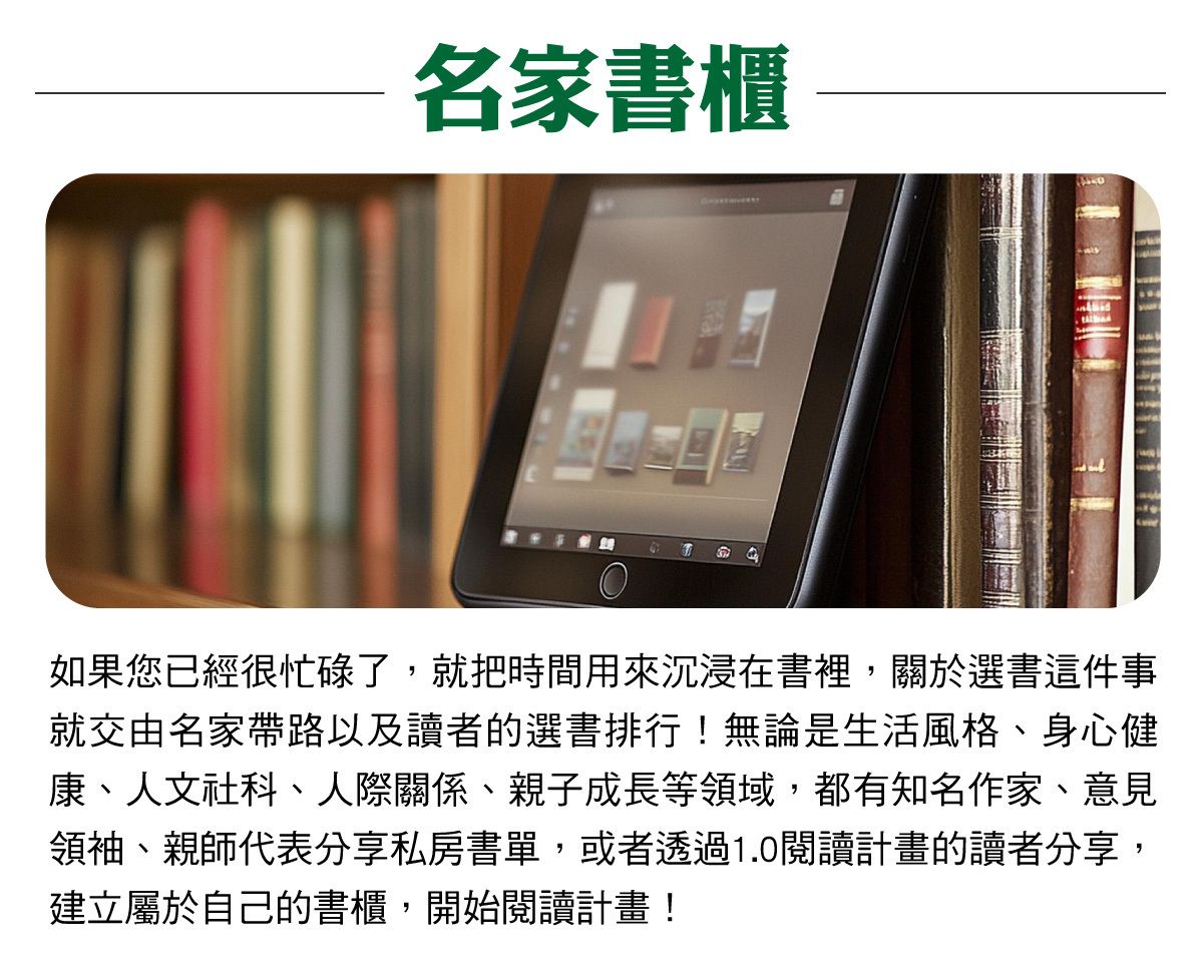 名家書櫃：關於選書這件事交由名家帶路以及讀者的選書排行！都有知名作家、意見領袖、親師代表分享私房書單，或者透過1.0閱讀計畫的讀者分享，建立屬於自己的書櫃，開始閱讀計畫！
