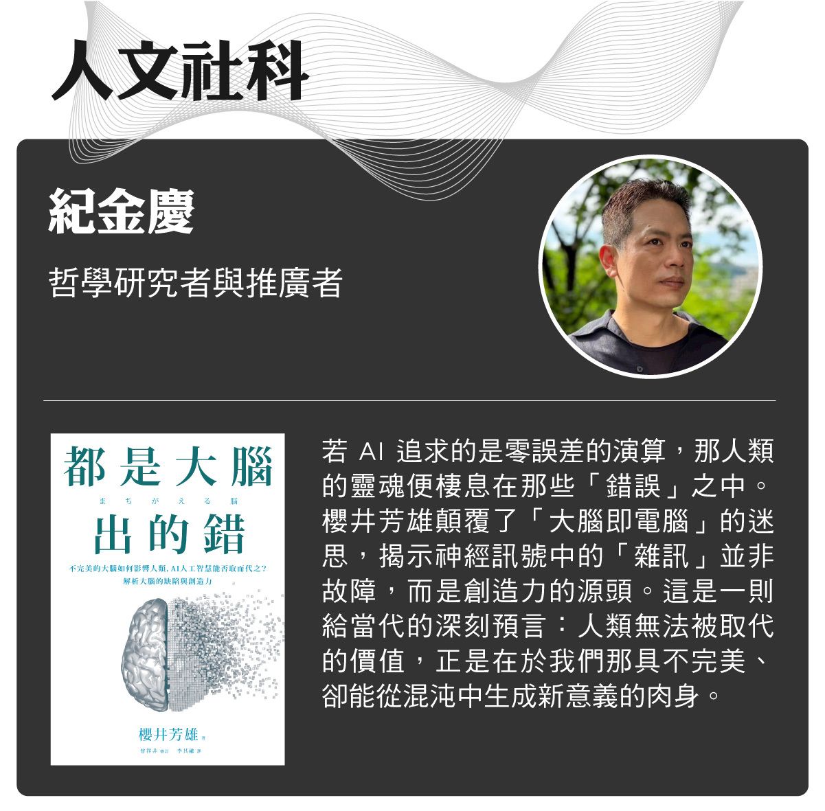 名家書櫃--紀金慶:若AI追求的是零誤差的演算,那人類的靈魂便棲息在那些「錯誤」之中。櫻井芳雄顛覆了「大腦即電腦」的迷思,揭示神經訊號中的「雜訊」並非故障,而是創造力的源頭。這是一則給當代的深刻預言:人類無法被取代的價值,正是在於我們那具不完美、卻能從混沌中生成新意義的肉身
