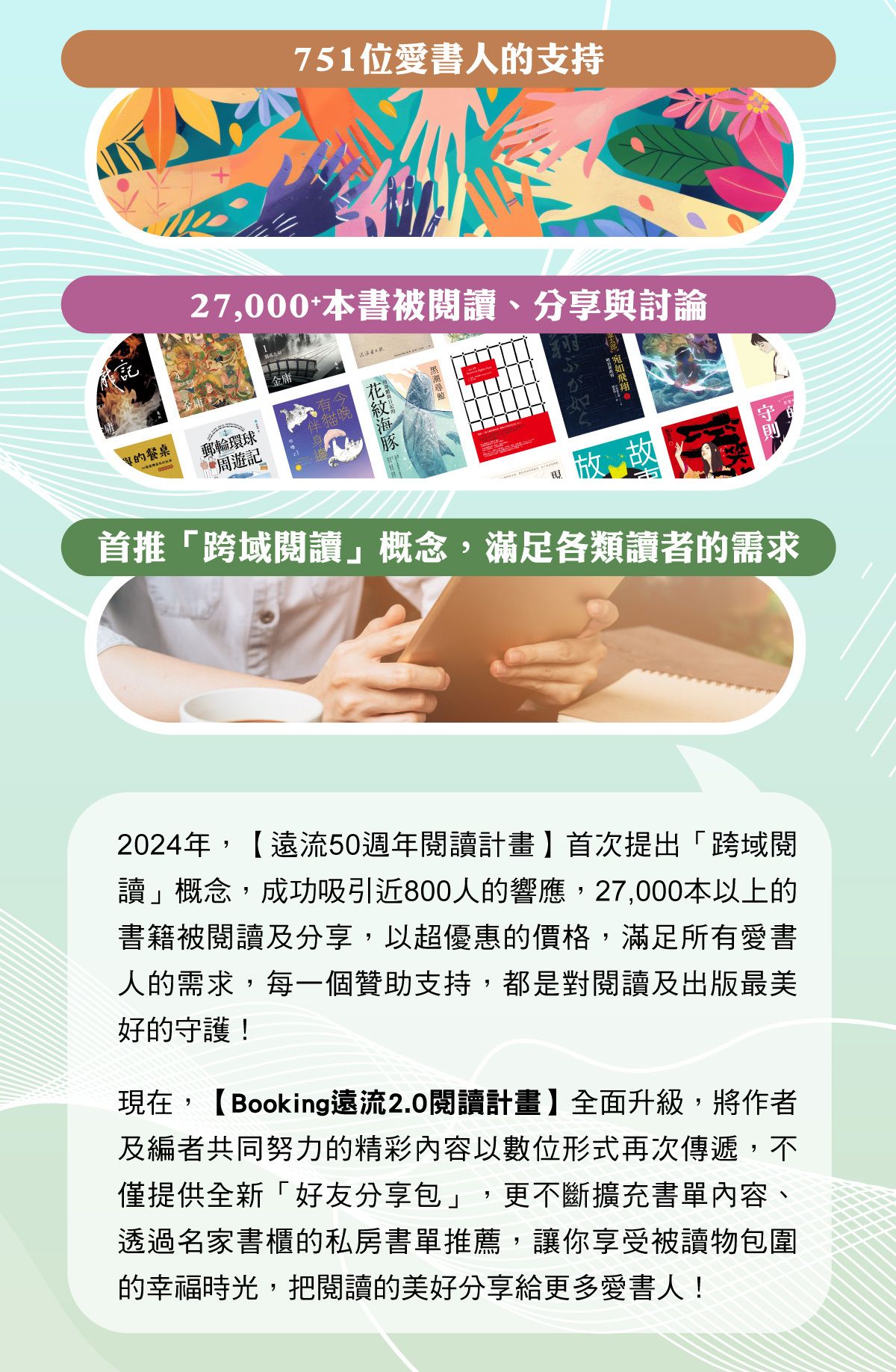 【Booking遠流2.0閱讀計畫】全面升級,將作者及編者共同努力的精彩內容以數位形式再次傳遞,不僅提供全新「好友分享包」,更不斷擴充書單內容、透過名家書櫃的私房書單推薦,讓你享受被讀物包圍的幸福時光,把閱讀的美好分享給更多愛書人!