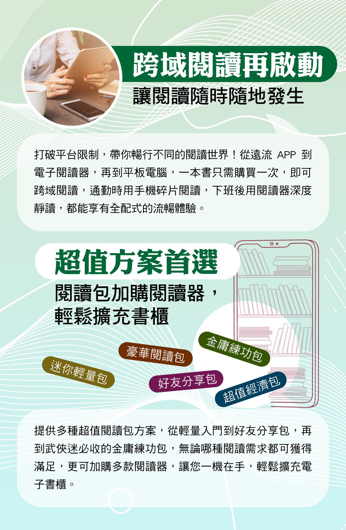 提供多種超值閱讀包方案,從輕量入門到好友分享包,再到武俠迷必收的金庸練功包,無論哪種閱讀需求都可獲得滿足,更可加購多款閱讀器,讓您一機在手,輕鬆擴充電子書櫃。