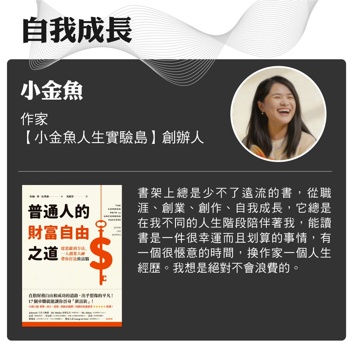 名家書櫃_小金魚:書架上總是少不了遠流的書,從職涯、創業、創作、自我成長,它總是在我不同的人生階段陪伴著我,能讀書是一件很幸運而且划算的事情,有一個很愜意的時間,換作家一個人生經歷。我想是絕對不會浪費的。