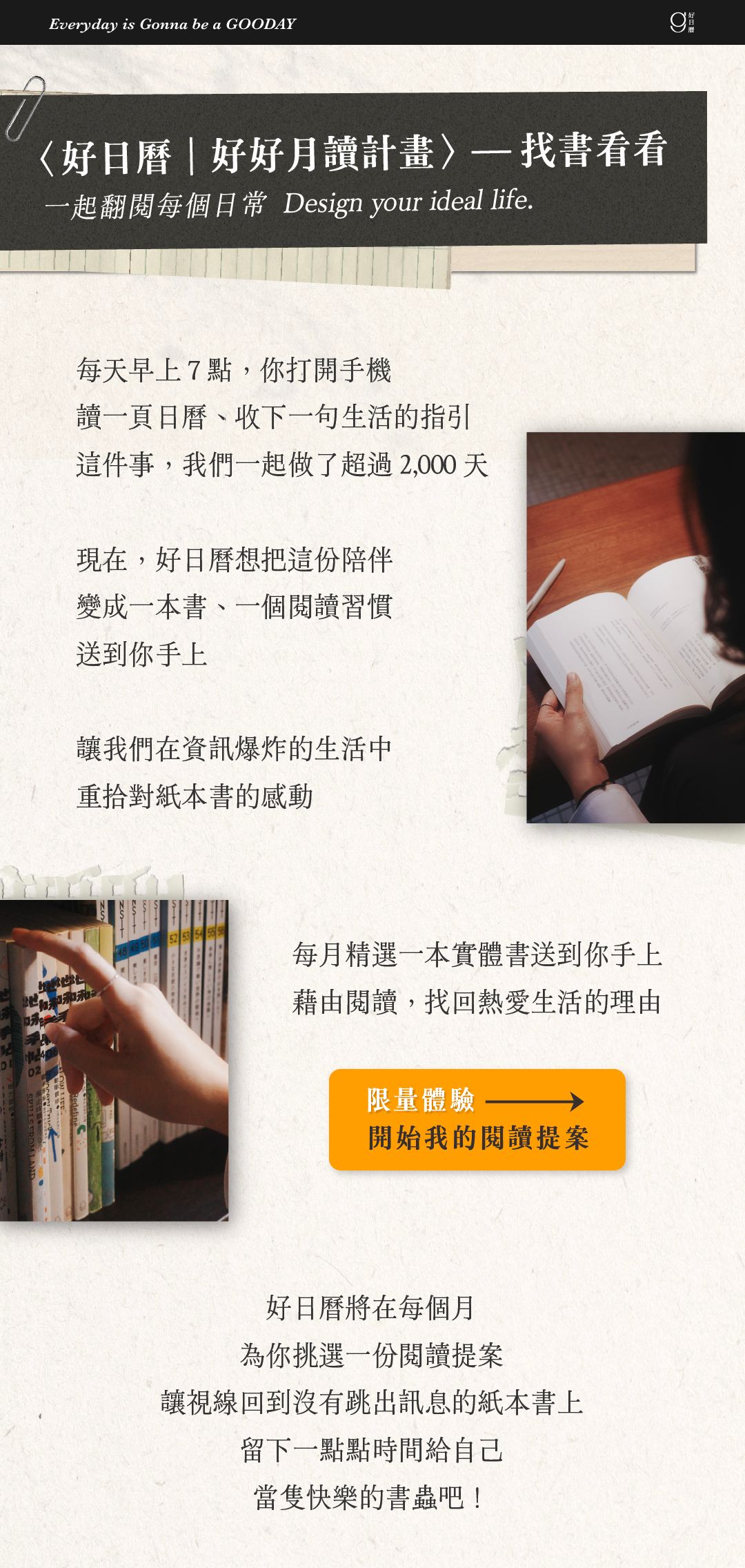 〈好日曆｜好好月讀計畫〉找書看看。 每個月，好日曆為你挑選一份閱讀提案，每月寄到你手上的一本書，好日曆、嘉賓的閱讀筆記，還有搭配書籍使用的小禮！每個很棒的一天，從閱讀開始。